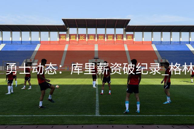 勇士动态：库里薪资破纪录 格林前途未卜 总经理帅位不稳