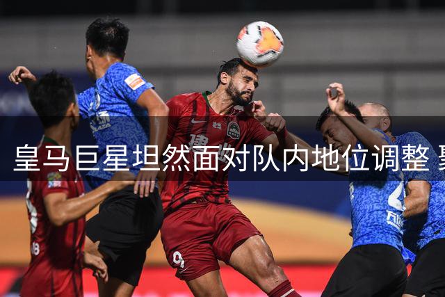 皇马巨星坦然面对队内地位调整 聚焦状态回勇
